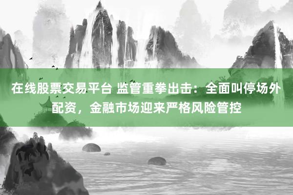 在线股票交易平台 监管重拳出击：全面叫停场外配资，金融市场迎来严格风险管控