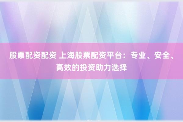 股票配资配资 上海股票配资平台：专业、安全、高效的投资助力选择