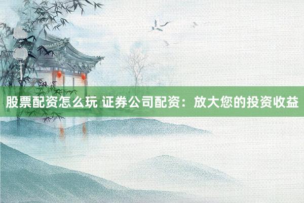 股票配资怎么玩 证券公司配资：放大您的投资收益