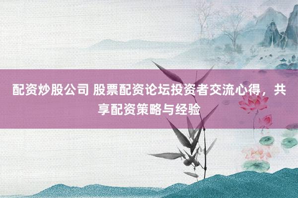 配资炒股公司 股票配资论坛投资者交流心得，共享配资策略与经验