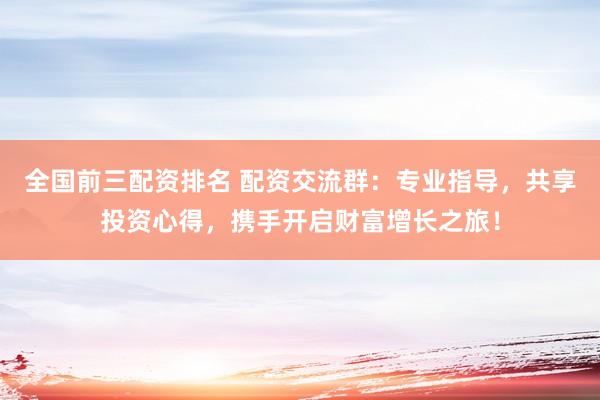 全国前三配资排名 配资交流群：专业指导，共享投资心得，携手开启财富增长之旅！