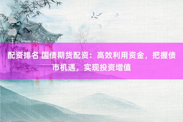 配资排名 国债期货配资：高效利用资金，把握债市机遇，实现投资增值