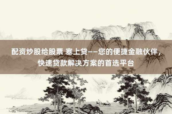 配资炒股给股票 塞上贷——您的便捷金融伙伴，快速贷款解决方案的首选平台