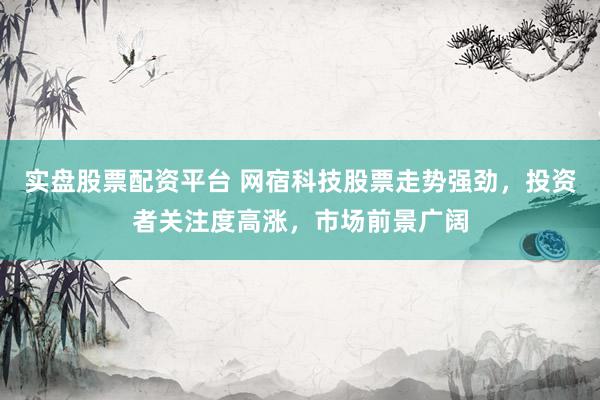 实盘股票配资平台 网宿科技股票走势强劲，投资者关注度高涨，市场前景广阔