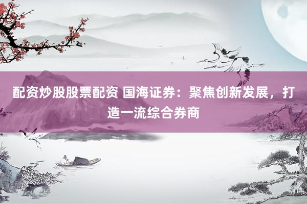 配资炒股股票配资 国海证券：聚焦创新发展，打造一流综合券商