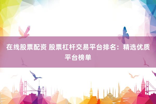 在线股票配资 股票杠杆交易平台排名：精选优质平台榜单