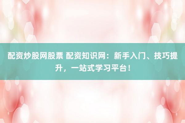 配资炒股网股票 配资知识网：新手入门、技巧提升，一站式学习平台！