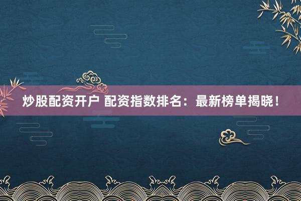 炒股配资开户 配资指数排名：最新榜单揭晓！