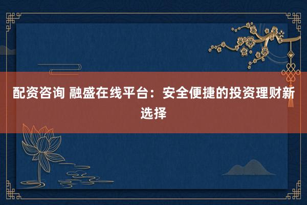 配资咨询 融盛在线平台：安全便捷的投资理财新选择