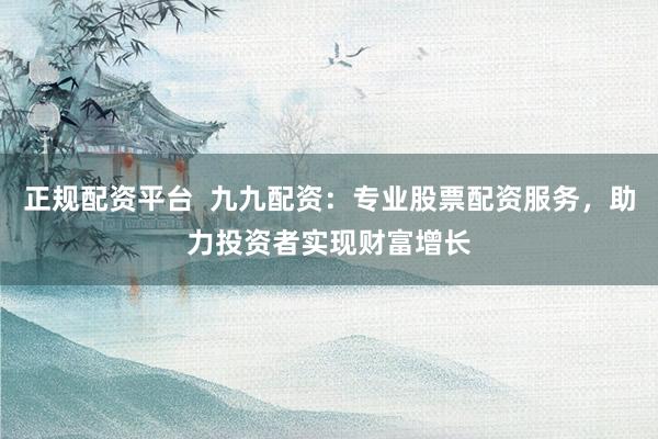 正规配资平台  九九配资：专业股票配资服务，助力投资者实现财富增长