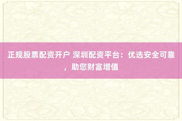 正规股票配资开户 深圳配资平台：优选安全可靠，助您财富增值