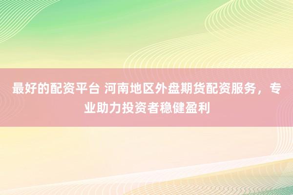 最好的配资平台 河南地区外盘期货配资服务，专业助力投资者稳健盈利
