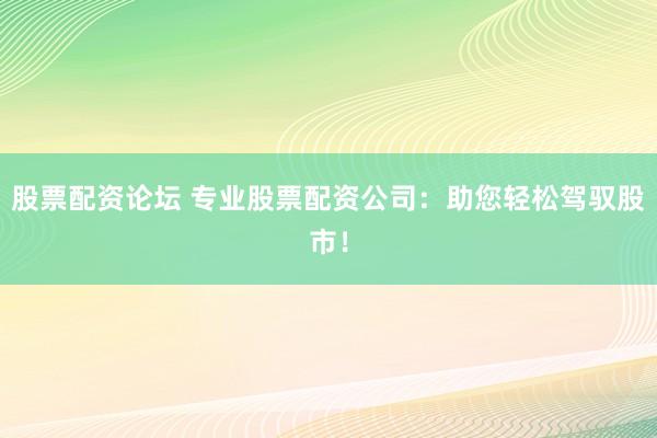 股票配资论坛 专业股票配资公司：助您轻松驾驭股市！