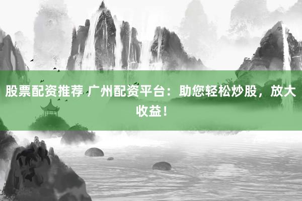 股票配资推荐 广州配资平台：助您轻松炒股，放大收益！
