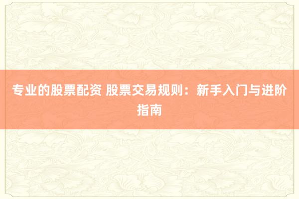 专业的股票配资 股票交易规则：新手入门与进阶指南