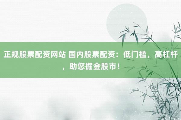 正规股票配资网站 国内股票配资：低门槛，高杠杆，助您掘金股市！