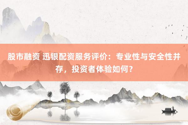 股市融资 迅银配资服务评价：专业性与安全性并存，投资者体验如何？