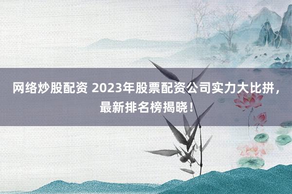 网络炒股配资 2023年股票配资公司实力大比拼，最新排名榜揭晓！