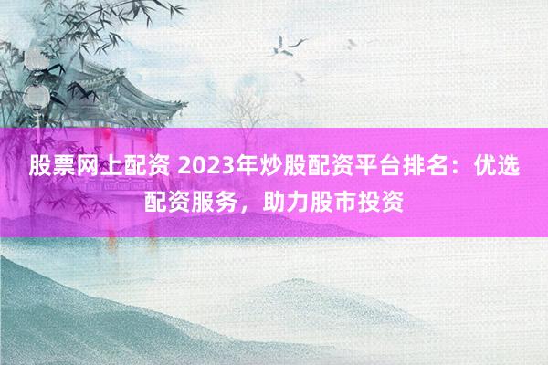 股票网上配资 2023年炒股配资平台排名：优选配资服务，助力股市投资