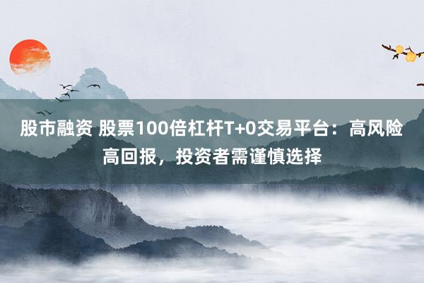 股市融资 股票100倍杠杆T+0交易平台：高风险高回报，投资者需谨慎选择