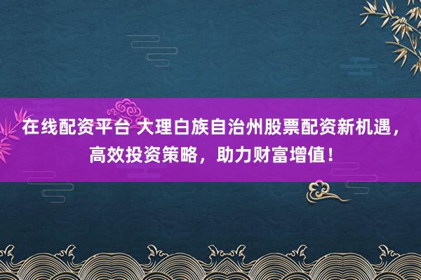 在线配资平台 大理白族自治州股票配资新机遇，高效投资策略，助力财富增值！