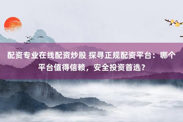 配资专业在线配资炒股 探寻正规配资平台：哪个平台值得信赖，安全投资首选？