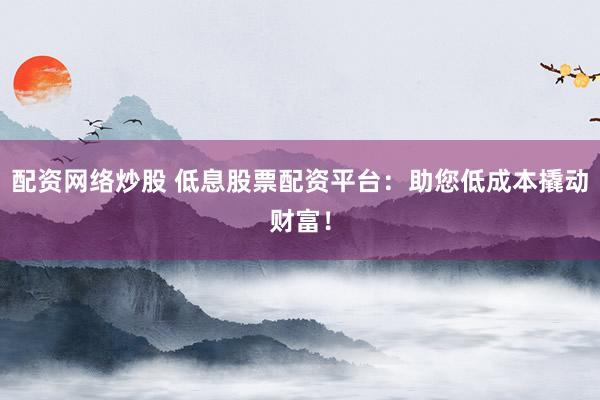 配资网络炒股 低息股票配资平台：助您低成本撬动财富！