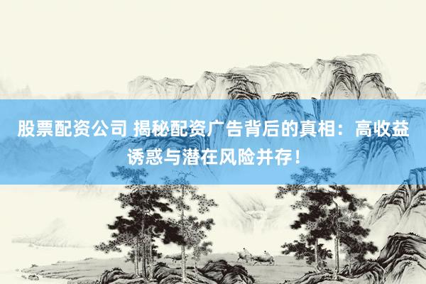 股票配资公司 揭秘配资广告背后的真相：高收益诱惑与潜在风险并存！