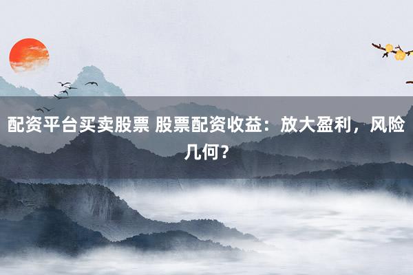配资平台买卖股票 股票配资收益：放大盈利，风险几何？