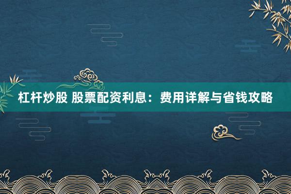 杠杆炒股 股票配资利息：费用详解与省钱攻略