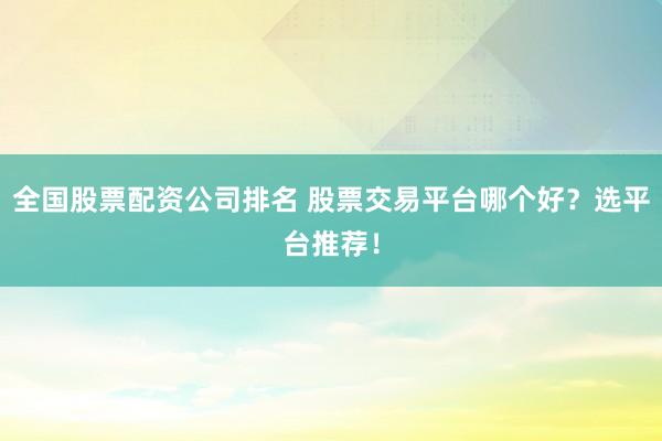 全国股票配资公司排名 股票交易平台哪个好？选平台推荐！