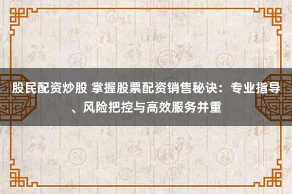 股民配资炒股 掌握股票配资销售秘诀：专业指导、风险把控与高效服务并重