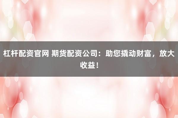 杠杆配资官网 期货配资公司：助您撬动财富，放大收益！