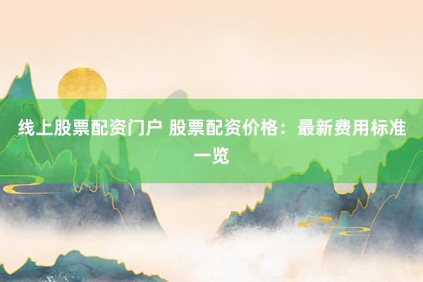 线上股票配资门户 股票配资价格：最新费用标准一览