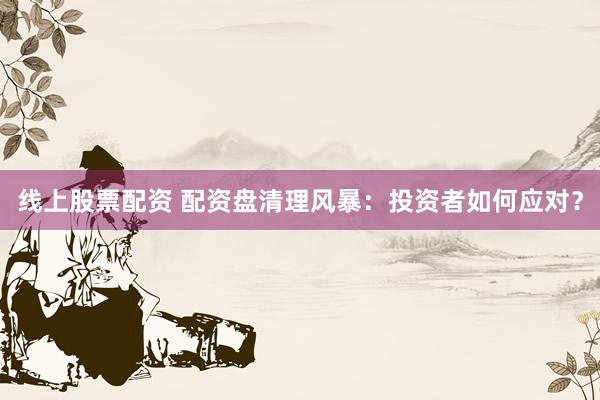 线上股票配资 配资盘清理风暴：投资者如何应对？