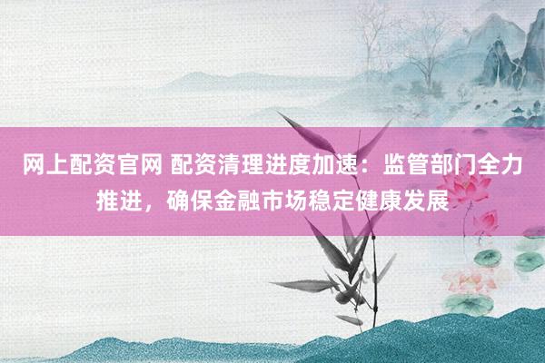 网上配资官网 配资清理进度加速：监管部门全力推进，确保金融市场稳定健康发展