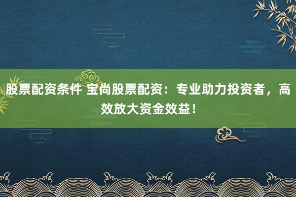 股票配资条件 宝尚股票配资：专业助力投资者，高效放大资金效益！