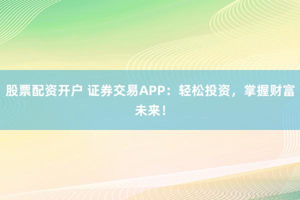 股票配资开户 证券交易APP：轻松投资，掌握财富未来！
