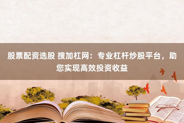 股票配资选股 搜加杠网：专业杠杆炒股平台，助您实现高效投资收益
