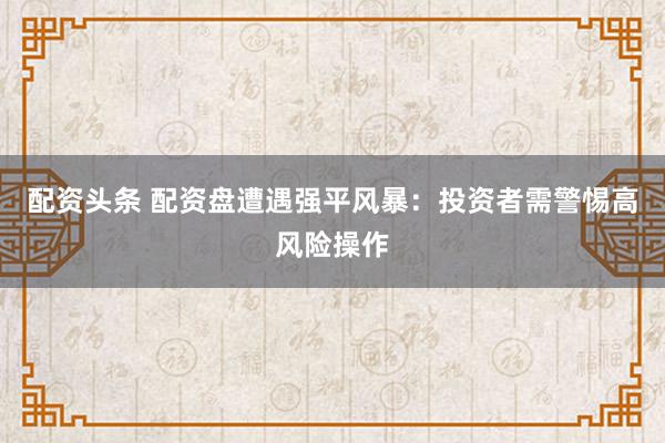 配资头条 配资盘遭遇强平风暴：投资者需警惕高风险操作