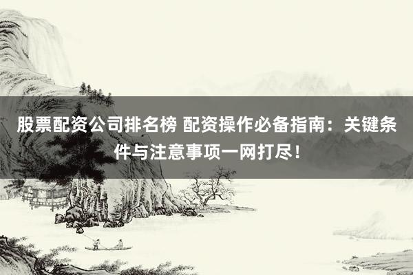 股票配资公司排名榜 配资操作必备指南：关键条件与注意事项一网打尽！
