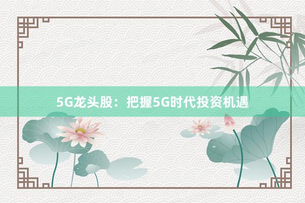 5G龙头股：把握5G时代投资机遇