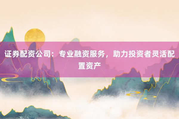 证券配资公司：专业融资服务，助力投资者灵活配置资产