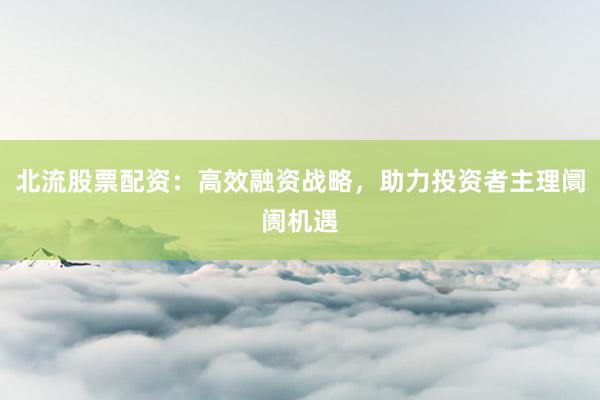 北流股票配资：高效融资战略，助力投资者主理阛阓机遇