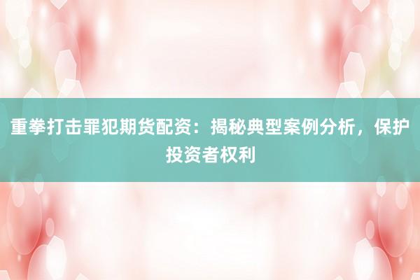 重拳打击罪犯期货配资：揭秘典型案例分析，保护投资者权利