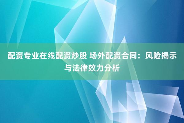配资专业在线配资炒股 场外配资合同：风险揭示与法律效力分析