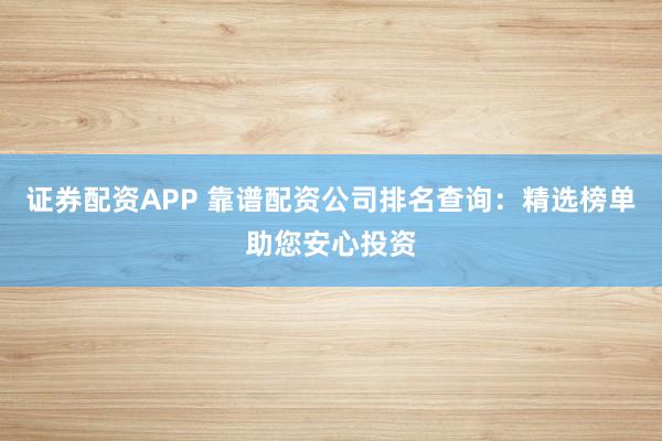 证券配资APP 靠谱配资公司排名查询：精选榜单助您安心投资