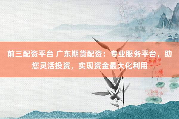 前三配资平台 广东期货配资：专业服务平台，助您灵活投资，实现资金最大化利用