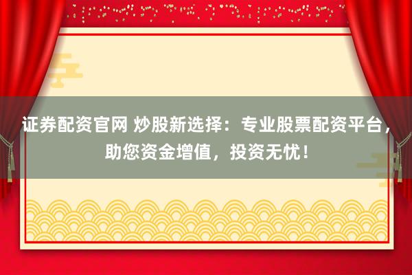 证券配资官网 炒股新选择：专业股票配资平台，助您资金增值，投资无忧！
