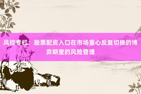 风控专栏：股票配资入口在市场重心反复切换的博弈期里的风险管理